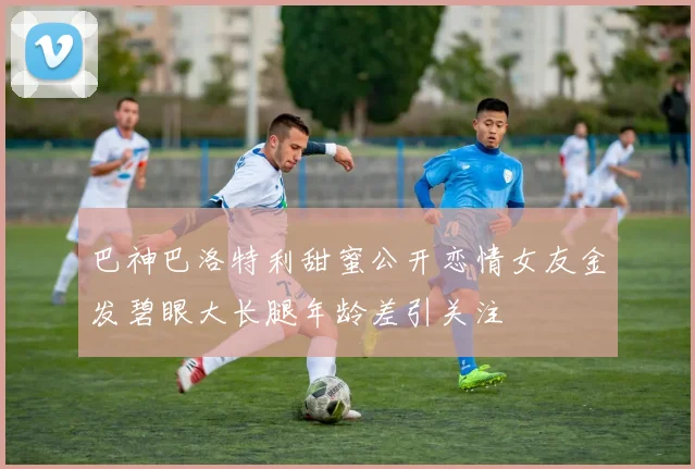 巴神巴洛特利甜蜜公开恋情女友金发碧眼大长腿年龄差引关注