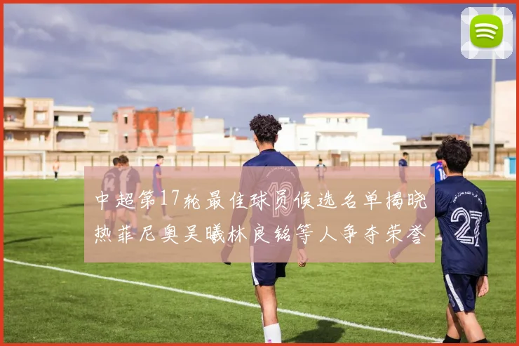 中超第17轮最佳球员候选名单揭晓热菲尼奥吴曦林良铭等人争夺荣誉