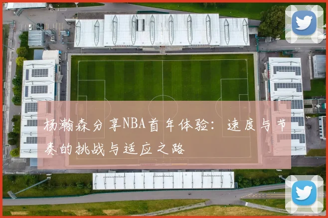 杨瀚森分享NBA首年体验：速度与节奏的挑战与适应之路