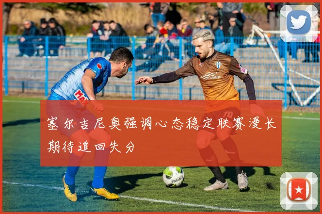 塞尔吉尼奥强调心态稳定联赛漫长期待追回失分