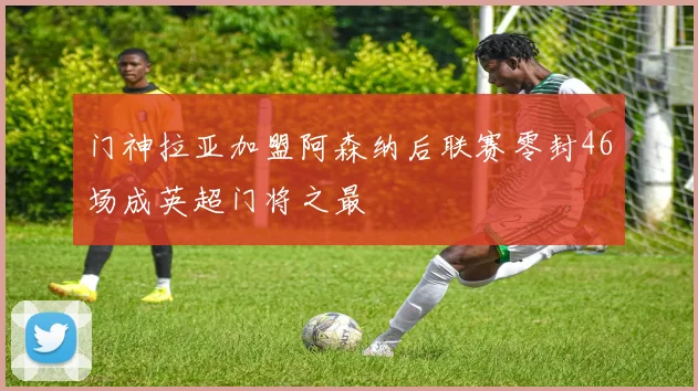 门神拉亚加盟阿森纳后联赛零封46场成英超门将之最